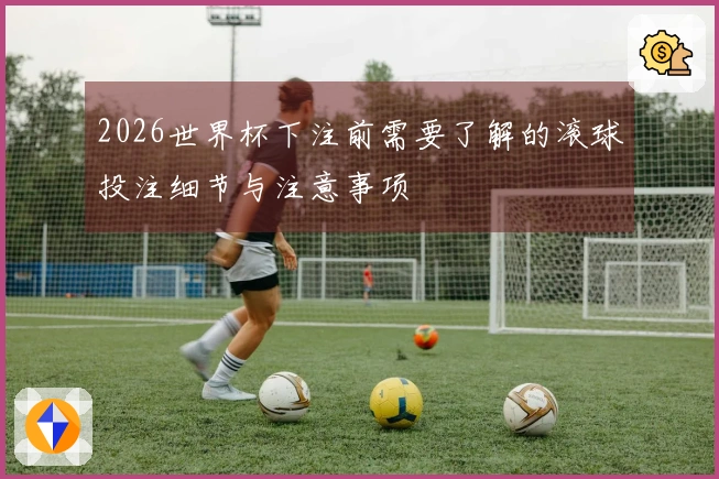 2026世界杯下注前需要了解的滚球投注细节与注意事项